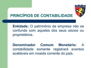 PRINCÍPIOS DE CONTABILIDADE
Entidade: O patrimônio da empresa não se
confunde com aqueles dos seus sócios ou
proprietários.
Denominador Comum Monetário: A
contabilidade somente registrará eventos
avaliáveis em moeda corrente do país.
 