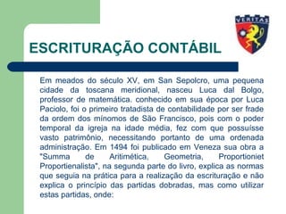 ESCRITURAÇÃO CONTÁBIL
Em meados do século XV, em San Sepolcro, uma pequena
cidade da toscana meridional, nasceu Luca dal Bolgo,
professor de matemática. conhecido em sua época por Luca
Paciolo, foi o primeiro tratadista de contabilidade por ser frade
da ordem dos mínomos de São Francisco, pois com o poder
temporal da igreja na idade média, fez com que possuísse
vasto patrimônio, necessitando portanto de uma ordenada
administração. Em 1494 foi publicado em Veneza sua obra a
"Summa de Aritimética, Geometria, Proportioniet
Proportienalista", na segunda parte do livro, explica as normas
que seguia na prática para a realização da escrituração e não
explica o princípio das partidas dobradas, mas como utilizar
estas partidas, onde:
 
