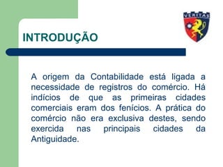 INTRODUÇÃO
A origem da Contabilidade está ligada a
necessidade de registros do comércio. Há
indícios de que as primeiras cidades
comerciais eram dos fenícios. A prática do
comércio não era exclusiva destes, sendo
exercida nas principais cidades da
Antiguidade.
 