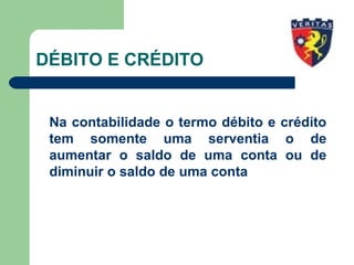 DÉBITO E CRÉDITO
Na contabilidade o termo débito e crédito
tem somente uma serventia o de
aumentar o saldo de uma conta ou de
diminuir o saldo de uma conta
 