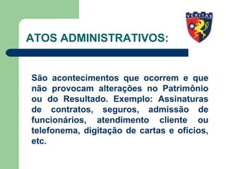 ATOS ADMINISTRATIVOS:
São acontecimentos que ocorrem e que
não provocam alterações no Patrimônio
ou do Resultado. Exemplo: Assinaturas
de contratos, seguros, admissão de
funcionários, atendimento cliente ou
telefonema, digitação de cartas e ofícios,
etc.
 