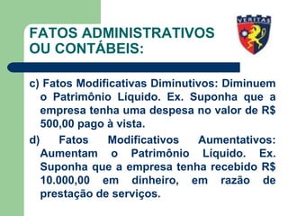 FATOS ADMINISTRATIVOS
OU CONTÁBEIS:
c) Fatos Modificativas Diminutivos: Diminuem
o Patrimônio Líquido. Ex. Suponha que a
empresa tenha uma despesa no valor de R$
500,00 pago à vista.
d) Fatos Modificativos Aumentativos:
Aumentam o Patrimônio Líquido. Ex.
Suponha que a empresa tenha recebido R$
10.000,00 em dinheiro, em razão de
prestação de serviços.
 