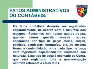 FATOS ADMINISTRATIVOS
OU CONTÁBEIS:
Os fatos contábeis deverão ser registrados
separadamente, de acordo com a natureza dos
mesmos. Pensemos em nosso guarda roupa,
quando vamos guardar nossas roupas,
separamos por tipo de peça: meias, calças,
camisas, camisetas, bermudas, etc, da mesma
forma a contabilidade, onde cada tipo de peça
será registrado separadamente, conforme sua
natureza. Esse tipo de peça é chamado de Conta,
que será registrado toda a movimentação
ocorrida referente a estes fatos.
 