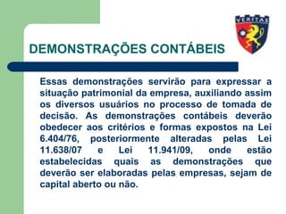 DEMONSTRAÇÕES CONTÁBEIS
Essas demonstrações servirão para expressar a
situação patrimonial da empresa, auxiliando assim
os diversos usuários no processo de tomada de
decisão. As demonstrações contábeis deverão
obedecer aos critérios e formas expostos na Lei
6.404/76, posteriormente alteradas pelas Lei
11.638/07 e Lei 11.941/09, onde estão
estabelecidas quais as demonstrações que
deverão ser elaboradas pelas empresas, sejam de
capital aberto ou não.
 