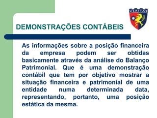 DEMONSTRAÇÕES CONTÁBEIS
As informações sobre a posição financeira
da empresa podem ser obtidas
basicamente através da análise do Balanço
Patrimonial. Que é uma demonstração
contábil que tem por objetivo mostrar a
situação financeira e patrimonial de uma
entidade numa determinada data,
representando, portanto, uma posição
estática da mesma.
 