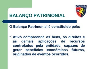 BALANÇO PATRIMONIAL
O Balanço Patrimonial é constituído pelo:
 Ativo compreende os bens, os direitos e
as demais aplicações de recursos
controlados pela entidade, capazes de
gerar benefícios econômicos futuros,
originados de eventos ocorridos.
 