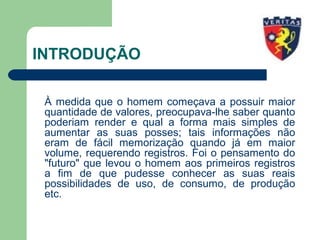 INTRODUÇÃO
À medida que o homem começava a possuir maior
quantidade de valores, preocupava-lhe saber quanto
poderiam render e qual a forma mais simples de
aumentar as suas posses; tais informações não
eram de fácil memorização quando já em maior
volume, requerendo registros. Foi o pensamento do
"futuro" que levou o homem aos primeiros registros
a fim de que pudesse conhecer as suas reais
possibilidades de uso, de consumo, de produção
etc.
 