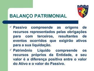 BALANÇO PATRIMONIAL
 Passivo compreende as origens de
recursos representados pelas obrigações
para com terceiros, resultantes de
eventos ocorridos que exigirão ativos
para a sua liquidação.
 Patrimônio Líquido compreende os
recursos próprios da Entidade, e seu
valor é a diferença positiva entre o valor
do Ativo e o valor do Passivo.
 