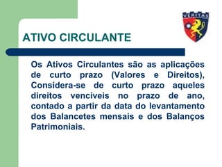 ATIVO CIRCULANTE
Os Ativos Circulantes são as aplicações
de curto prazo (Valores e Direitos),
Considera-se de curto prazo aqueles
direitos vencíveis no prazo de ano,
contado a partir da data do levantamento
dos Balancetes mensais e dos Balanços
Patrimoniais.
 