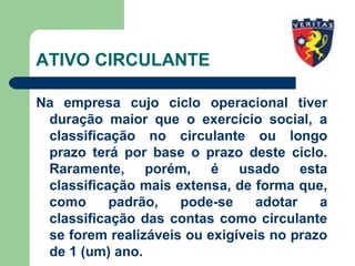 ATIVO CIRCULANTE
Na empresa cujo ciclo operacional tiver
duração maior que o exercício social, a
classificação no circulante ou longo
prazo terá por base o prazo deste ciclo.
Raramente, porém, é usado esta
classificação mais extensa, de forma que,
como padrão, pode-se adotar a
classificação das contas como circulante
se forem realizáveis ou exigíveis no prazo
de 1 (um) ano.
 