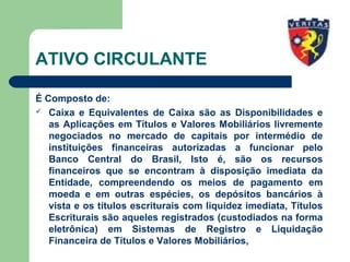 ATIVO CIRCULANTE
É Composto de:
 Caixa e Equivalentes de Caixa são as Disponibilidades e
as Aplicações em Títulos e Valores Mobiliários livremente
negociados no mercado de capitais por intermédio de
instituições financeiras autorizadas a funcionar pelo
Banco Central do Brasil, Isto é, são os recursos
financeiros que se encontram à disposição imediata da
Entidade, compreendendo os meios de pagamento em
moeda e em outras espécies, os depósitos bancários à
vista e os títulos escriturais com liquidez imediata, Títulos
Escriturais são aqueles registrados (custodiados na forma
eletrônica) em Sistemas de Registro e Liquidação
Financeira de Títulos e Valores Mobiliários,
 