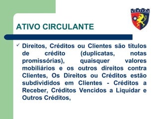 ATIVO CIRCULANTE
 Direitos, Créditos ou Clientes são títulos
de crédito (duplicatas, notas
promissórias), quaisquer valores
mobiliários e os outros direitos contra
Clientes, Os Direitos ou Créditos estão
subdivididos em Clientes - Créditos a
Receber, Créditos Vencidos a Liquidar e
Outros Créditos,
 
