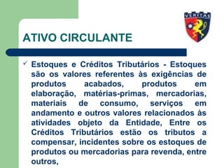 ATIVO CIRCULANTE
 Estoques e Créditos Tributários - Estoques
são os valores referentes às exigências de
produtos acabados, produtos em
elaboração, matérias-primas, mercadorias,
materiais de consumo, serviços em
andamento e outros valores relacionados às
atividades objeto da Entidade, Entre os
Créditos Tributários estão os tributos a
compensar, incidentes sobre os estoques de
produtos ou mercadorias para revenda, entre
outros,
 