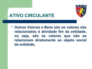 ATIVO CIRCULANTE
 Outros Valores e Bens são os valores não
relacionados à atividade fim da entidade,
ou seja, são os valores que não se
relacionam diretamente ao objeto social
da entidade,
 