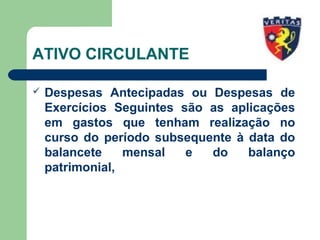 ATIVO CIRCULANTE
 Despesas Antecipadas ou Despesas de
Exercícios Seguintes são as aplicações
em gastos que tenham realização no
curso do período subsequente à data do
balancete mensal e do balanço
patrimonial,
 
