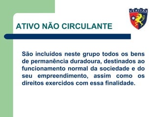 ATIVO NÃO CIRCULANTE
São incluídos neste grupo todos os bens
de permanência duradoura, destinados ao
funcionamento normal da sociedade e do
seu empreendimento, assim como os
direitos exercidos com essa finalidade.
 