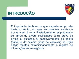 INTRODUÇÃO
É importante lembrarmos que naquele tempo não
havia o crédito, ou seja, as compras, vendas e
trocas eram à vista. Posteriormente, empregavam-
se ramos de árvore assinalados como prova de
dívida ou quitação. O desenvolvimento do papiro
(papel) e do cálamo (pena de escrever) no Egito
antigo facilitou extraordinariamente o registro de
informações sobre negócios.
 
