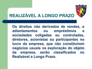 REALIZÁVEL A LONGO PRAZO
Os direitos não derivados de vendas, e
adiantamentos ou empréstimos a
sociedades coligadas ou controladas,
diretores, acionistas ou participantes no
lucro da empresa, que não constituírem
negócios usuais na exploração do objeto
da empresa, serão classificados no
Realizável a Longo Prazo.
 