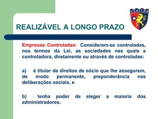 REALIZÁVEL A LONGO PRAZO
Empresas Controladas: Consideram-se controladas,
nos termos da Lei, as sociedades nas quais a
controladora, diretamente ou através de controladas:
a) é titular de direitos de sócio que lhe assegurem,
de modo permanente, preponderância nas
deliberações sociais, e
b) tenha poder de eleger a maioria dos
administradores.
 