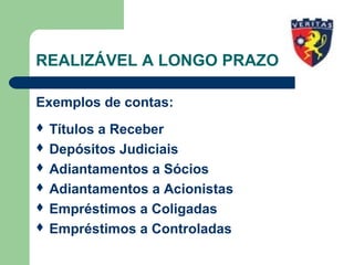 REALIZÁVEL A LONGO PRAZO
Exemplos de contas:
 Títulos a Receber
 Depósitos Judiciais
 Adiantamentos a Sócios
 Adiantamentos a Acionistas
 Empréstimos a Coligadas
 Empréstimos a Controladas
 