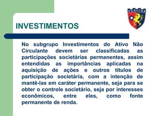INVESTIMENTOS
No subgrupo Investimentos do Ativo Não
Circulante devem ser classificadas as
participações societárias permanentes, assim
entendidas as importâncias aplicadas na
aquisição de ações e outros títulos de
participação societária, com a intenção de
mantê-las em caráter permanente, seja para se
obter o controle societário, seja por interesses
econômicos, entre eles, como fonte
permanente de renda.
 