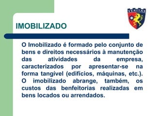 IMOBILIZADO
O Imobilizado é formado pelo conjunto de
bens e direitos necessários à manutenção
das atividades da empresa,
caracterizados por apresentar-se na
forma tangível (edifícios, máquinas, etc.).
O imobilizado abrange, também, os
custos das benfeitorias realizadas em
bens locados ou arrendados.
 