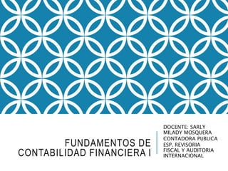 FUNDAMENTOS DE
CONTABILIDAD FINANCIERA I
DOCENTE: SARLY
MILADY MOSQUERA
CONTADORA PUBLICA
ESP. REVISORIA
FISCAL Y AUDITORIA
INTERNACIONAL
 