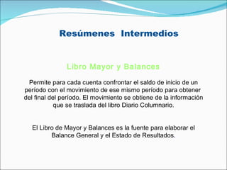 Resúmenes  Intermedios Libro Mayor y Balances   Permite para cada cuenta confrontar el saldo de inicio de un período con el movimiento de ese mismo período para obtener  del final del período. El movimiento se obtiene de la información que se traslada del libro Diario Columnario.   El Libro de Mayor y Balances es la fuente para elaborar el Balance General y el Estado de Resultados . 