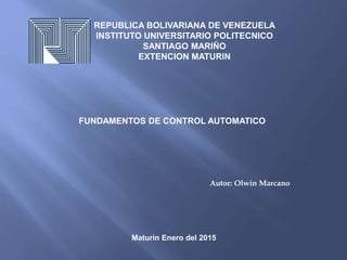 REPUBLICA BOLIVARIANA DE VENEZUELA
INSTITUTO UNIVERSITARIO POLITECNICO
SANTIAGO MARIÑO
EXTENCION MATURIN
FUNDAMENTOS DE CONTROL AUTOMATICO
Autor: Olwin Marcano
Maturin Enero del 2015
 