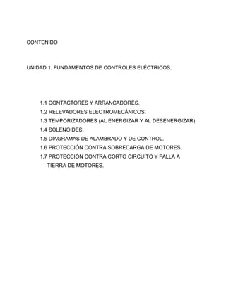 CONTENIDO



UNIDAD 1. FUNDAMENTOS DE CONTROLES ELÉCTRICOS.




    1.1 CONTACTORES Y ARRANCADORES.
    1.2 RELEVADORES ELECTROMECÁNICOS.
    1.3 TEMPORIZADORES (AL ENERGIZAR Y AL DESENERGIZAR)
    1.4 SOLENOIDES.
    1.5 DIAGRAMAS DE ALAMBRADO Y DE CONTROL.
    1.6 PROTECCIÓN CONTRA SOBRECARGA DE MOTORES.
    1.7 PROTECCIÓN CONTRA CORTO CIRCUITO Y FALLA A
      TIERRA DE MOTORES.
 