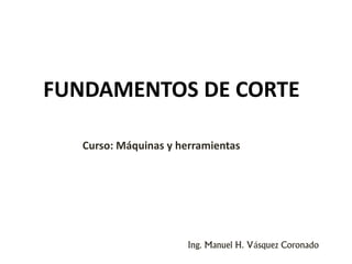 FUNDAMENTOS DE CORTE
Ing. Manuel H. Vásquez Coronado
Curso: Máquinas y herramientas
 