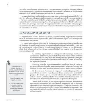 Alfaomega Hernán Pabón Barajas
10
los cuales pesa el manejo administrativo y grupos externos, con poder decisorio sobre el
futuro empresarial, y cuyas determinaciones se fundamentan y soportan en los resultados
obtenidos de la operación gestionada al interior de la empresa.
La acumulación y el análisis de los costos en que incurren las organizaciones fabriles y de
otro tipo se llevan a cabo primordialmente para ayudarle a la gerencia de esas organizaciones
a planear y controlar sus actividades. Lógicamente, la estructura, las metas y los estilos de
administración varían de una compañía a otra, al igual que lo hacen los detalles del sistema
de costeo. Sin embargo, la mayoría de los procedimientos fundamentales utilizados para
la determinación del costo del producto o servicio estarán basados en principios comunes
de los sistemas de costeo.
1.2 NATURALEZA DE LOS COSTOS
La empresa es un sistema dinámico y abierto, cuya finalidad y propósito fundamental
están en la consecución de riqueza como generador de bienestar para la sociedad y todos
sus elementos integrantes.
La consecución y la maximización de dicha riqueza están determinadas por el grado
de eficiencia alcanzado en el manejo, la custodia y la administración de todos y cada uno
de los recursos de producción y servicios de que se dispone, lo que a su vez determinará
el nivel de calidad (eficiencia, eficacia y adaptabilidad) que caracterice el desempeño
empresarial general.
La compleja organización de los negocios actuales exige información
acerca de sus operaciones, con el objeto de planear para el futuro, controlar
sus actividades actuales y evaluar el desempeño de la gerencia. Para lograr
estos objetivos, es necesario reunir información de los costos incurridos y
los ingresos obtenidos.
Entonces, entre las obligaciones del encargado del área de costos se
encuentra el desarrollo de las tareas necesarias para brindarle a la gerencia la
información adecuada acerca de costos e ingresos según sus necesidades.
El denominado “proceso de empresa” implica la erogación o el
desembolso de valores para el desarrollo de las diferentes actividades
propias del sistema y una eficiente administración y utilización de
dichos valores. Constituye factor fundamental para la consecución y la
maximización del beneficio obtenido por la operación del negocio.
Ahora bien, el monto de los ingresos percibidos como resultado del
movimiento empresarial está directamente relacionado con el resultado
alcanzado en la comercialización del producto y/o servicio, de manera que
el manejo administrativo de tales ingresos así generados corresponde a una
mayor participación del producto en el mercado, en procura de maximizar
dichos ingresos.
La empresa es un
sistema dinámico y
abierto, cuya finalidad es
la consecución de riqueza
generadora de bienestar
social.
Costo: Erogación que
reporta beneficio.
El “proceso de empresa”
implica la erogación
o el desembolso de
valores para diferentes
actividades.
Conceptos fundamentales
 