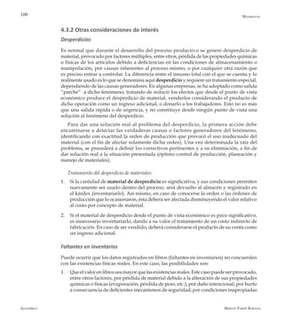 Alfaomega Hernán Pabón Barajas
100
4.3.2 Otras consideraciones de interés
Desperdicios
Es normal que durante el desarrollo del proceso productivo se genere desperdicio de
material, provocado por factores múltiples, entre otros, pérdida de las propiedades químicas
o físicas de los artículos debido a deficiencias en las condiciones de almacenamiento o
manipulación, por causas inherentes al proceso mismo, o por cualquier otra razón que
es preciso entrar a controlar. La diferencia entre el insumo total con el que se cuenta y lo
realmente usado es lo que se denomina aquí desperdicio y requiere un tratamiento especial,
dependiendo de las causas generadores. En algunas empresas, se ha adoptado como salida
“parche” a dicho fenómeno, tratando de reducir los efectos que desde el punto de vista
económico produce el desperdicio de material, venderlos considerando el producto de
dicha operación como un ingreso adicional, o donarlo a los trabajadores. Esto no es más
que una salida rápida o de urgencia, y no constituye desde ningún punto de vista una
solución al fenómeno del desperdicio.
Para dar una solución real al problema del desperdicio, la primera acción debe
encaminarse a detectar las verdaderas causas o factores generadores del fenómeno,
identificando con exactitud la orden de producción que provocó el uso inadecuado del
material (con el fin de afectar solamente dicha orden). Una vez determinada la raíz del
problema, se procederá a definir los correctivos pertinentes y a su eliminación, a fin de
dar solución real a la situación presentada (óptimo control de producción, planeación y
manejo de materiales).
Tratamiento del desperdicio de materiales:
1.	 Si la cantidad de material de desperdicio es significativa, y sus condiciones permiten
nuevamente ser usado dentro del proceso, será devuelto al almacén y registrado en
el kárdex (inventariarlo). Así mismo, en caso de conocerse la orden o las órdenes de
producción que lo ocasionaron, ésta deberá ser afectada disminuyendo el valor relativo
al costo por concepto de material.
2.	 Si el material de desperdicio desde el punto de vista económico es poco significativo,
es innecesario inventariarlo, dando a su valor el tratamiento de un costo indirecto de
fabricación. En caso de ser vendido, deberá considerarse el producto de su venta como
un ingreso adicional.
Faltantes en inventarios
Puede ocurrir que los datos registrados en libros (faltantes en inventarios) no concuerden
con las existencias físicas reales. En este caso, las posibilidades son:
1.	 Queelvalorenlibrosseamayorquelasexistenciasreales.Estecasopuedeserprovocado,
entre otros factores, por pérdida de material debido a la alteración de sus propiedades
químicas o físicas (evaporación, pérdida de peso, etc.); por daño intencional; por hurto
a consecuencia de deficientes mecanismos de seguridad; por condiciones inapropiadas
Materiales
 