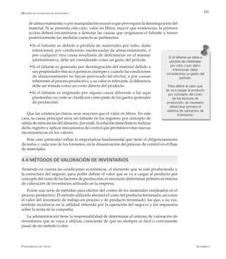 AlfaomegaFundamentos de costos
101
de almacenamiento; o por manipulación excesiva que provoquen la desintegración del
material. Si se presenta este caso, valor en libros, mayor que existencias, la primera
acción deberá encaminarse a detectar las causas que originaron el faltante y tomar
posteriormente las medidas correctivas pertinentes.
w	Si el faltante es debido a pérdida de materiales por robo, daño
intencional, por condiciones inadecuadas de almacenamiento, o
por cualquier otra causa resultante de deficiencias en el manejo
administrativo, debe ser considerado como un gasto del período.
  w	Si el faltante es generado por desintegración del material debido a
sus propiedades físicas o químicas (siempre y cuando las condiciones
de almacenamiento no hayan provocado tal efecto), o por causas
inherentes al proceso productivo, y su valor es relevante, la diferencia
debe ser tratada como un costo directo del producto.
  w	Si el faltante es originado por alguna causa diferente a las aquí
planteadas, su costo se clasificará como parte de los gastos generales
de producción.
Que las existencias físicas sean mayores que el valor en libros. En este
caso, la causa principal sería un faltante en los registros por concepto de
salida de mercancías del almacén; por ende, la solución inmediata es realizar
dicho registro y aplicar mecanismos de control que permitan evitar nuevas
inconsistencias en los valores.
Este caso particular refleja la importancia fundamental que tiene el diligenciamiento
de todos y cada uno de los formatos, en la dinamización del proceso de control en el flujo
de materiales.
4.4 MÉTODOS DE VALORACIÓN DE INVENTARIOS
Teniendo en cuenta las condiciones económicas, el elemento que se esté produciendo y
la estructura del negocio, para poder definir el valor que se va a cargar al producto por
concepto del costo de los factores de producción, es necesario determinar primero el sistema
de valoración de inventarios utilizado en la empresa.
Existe una serie de métodos para efectos del costeo de los materiales empleados en el
proceso productivo. El método utilizado afectará el costo del producto terminado, así como
el valor del inventario de trabajo en proceso y de producto terminado, los que, a su vez,
tendrán incidencia en la utilidad obtenida por la operación del negocio y los impuestos
sobre la renta de la compañía.
La administración tiene la responsabilidad de determinar el sistema de valoración de
inventarios que se vaya a utilizar, consciente de que no siempre es fácil o conveniente
pasar de un método a otro.
Si el faltante se debe a
pérdida de materiales
por robo o por daño
intencional, debe
considerarse un gasto del
período.
Para definir el valor que
se va a cargar al producto
por concepto del costo
de los factores de
producción, es necesario
determinar primero el
sistema de valoración de
inventarios.
Métodos de valoración de inventarios
 