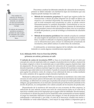Alfaomega Hernán Pabón Barajas
102
Para entrar a analizar los diferentes métodos de valoración de inventarios,
primero se deben entender con claridad los tipos de inventarios que una
empresa puede manejar, los cuales son:
w	 Método de inventarios perpetuos: Es aquel que registra todas las
transacciones a efectos de poder disponer de un saldo en libros con
respecto a la cantidad disponible de materiales. Es posible decir
que en todo momento está actualizado su valor, se puede conocer
instantáneamente la cantidad disponible. Generalmente se usa en
almacenes de cadena dotados de completos sistemas de información
que le permiten conocer esta información en línea, una vez se produce
la salida del producto, ya sea de la bodega o al momento de cancelarlo
en la caja.
w	 Método de inventarios periódicos: Este método actualiza la cantidad
de cada renglón de materiales tan sólo cuando se realiza un inventario
físico. Cuando es utilizado en empresas pequeñas donde no se cuenta
con la infraestructura para conocer la información actualizada de
inventarios, éstos deben realizar el conteo físico de existencias.
A continuación, se mencionan algunos de los métodos más utilizados,
teniendo en cuenta algunas consideraciones especiales:
4.4.1 Método FIFO: First In First Out (PEPS):
primeras en entrar, primeras en salir
El método de costeo de inventarios PEPS se basa en el principio de que el valor por
concepto de costo de materiales debe ser cargado a la producción en el orden y al precio de
la compra original; es decir, los materiales que se usan deben cargarse al precio más viejo
de adquisición. De esta manera, para efectos de valoración de los materiales consumidos
durante el período, se utilizan en primer lugar los costos unitarios de los primeros materiales
comprados que están todavía en inventario. Cuando el consumo de materiales es suficiente
para agotar los primeros costos de compra, el uso adicional de éstos se evalúa mediante
los costos unitarios de la segunda compra durante el período, etc.
Mediante la utilización del método PEPS, los inventarios se mantienen a los costos más
cercanos al costo actual o precio del mercado o de compra de los inventarios de materiales;
sin embargo, se debe tener en cuenta que a la producción actual se le están aplicando costos
antiguos, que generalmente, en un mercado caracterizado por la fluctuación constante en los
niveles de precios, no corresponden a los valores actuales de los insumos de producción.
Dependiendo de la tendencia del mercado en una economía de libre empresa, la
utilización de este método acarrea una serie de consecuencias tanto en el costo de la
mercancía vendida como en los impuestos que se pagan sobre las utilidades. De esta manera,
si la tendencia es alcista (los precios de los materiales están aumentando en forma rápida),
al cargar los materiales utilizados al precio más antiguo, el costo de producción actual es
subestimado o subvalorado y, por ende, el costo de la mercancía vendida será menor y
las utilidades se verán sobrevaluadas, y será mayor la carga relativa a impuestos que se
Para analizar los
métodos de valoración
de inventarios, se deben
entender con claridad
los tipos de inventarios
que una empresa puede
manejar.
El método de inventarios
periódicos actualiza la
cantidad de cada renglón
de materiales sólo cuando
se realiza un inventario
físico.
Materiales
 