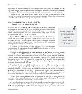 AlfaomegaFundamentos de costos
103
pagan sobre dichas utilidades. Ahora bien, teniendo en cuenta que con el método PEPS el
inventario final de las existencias de materiales estará valorado a costos más recientes, el
balance general estaría actualizado con precios más reales en cuanto a sus inventarios.
Considerando el caso contrario, si la tendencia del mercado marca disminución en el
precio de los bienes, el costo de la mercancía vendida será mayor, debido a que los materiales
utilizados en la producción se cargan a un precio más elevado.
4.4.2 Método LIFO: Last In First Out (UEPS):
últimas en entrar, primeras en salir
Mediante este método LIFO: Last In First Out (UEPS), los materiales
utilizados en la producción se cargan al precio más reciente de adquisición,
es decir, las emisiones de materiales durante un determinado período de
tiempo se valúan según el costo de la última compra, luego según el costo
de la penúltima compra y así sucesivamente.
Bajo el sistema UEPS el costo de las compras actuales de materiales
usados en la producción es aplicado al costo de la producción actual, es decir,
el costo de la producción actual se carga con el costo de los materiales a los
precios más cercanos correspondientes a aquellos que han sido adquiridos
para reponer los materiales consumidos.
El sistema UEPS no es un método aceptado por los estándares
internacionales de información financiera (IFRS), debido a que no refleja
las condiciones económicas.
El empleo del método últimas en entrar, primeras en salir (LIFO) da como resultado
una serie de niveles UEPS en el inventario, los cuales representan los costos de diferentes
compras de artículos del inventario que fueron adquiridos durante períodos anteriores.
Como la compra más reciente es la que primero se considera para efectos del costo, y si
el consumo de materiales no es suficiente para agotar en un lapso de tiempo prudencial
los últimos costos de compra, puede suceder que los costos antiguos permanezcan en el
inventario durante muchos períodos.
Al igual que el método estudiado anteriormente, esta modalidad trae consigo una serie
de consecuencias, dependiendo de la tendencia del mercado. De esta manera, si la economía
marca una tendencia alcista, el costo de la mercancía vendida será mayor, las utilidades
se verán subvaluadas y la carga relativa a impuestos que se paga sobre éstas será menor.
Si, por el contrario, existe tendencia a la baja en los precios, los materiales se cargarán al
producto al menor precio, y por eso el costo de la mercancía vendida será menor.
Por otra parte, mediante este sistema la valoración de inventarios por concepto de
materiales se haría basándose en los costos más antiguos, y el balance general no estaría
actualizado con datos reales en cuanto a sus inventarios.
Una consideración importante es el hecho de que el patrón de flujo de costos no coincide
necesariamente con el patrón real del flujo de materiales; es decir, la aplicación del sistema
PEPS, por ejemplo, implica que los costos más antiguos son los que se usan para efectos
Mediante el método LIFO,
los materiales utilizados en
la producción se cargan
al precio más reciente de
adquisición.
El sistema UEPS no
refleja las condiciones
económicas.
Métodos de valoración de inventarios
 