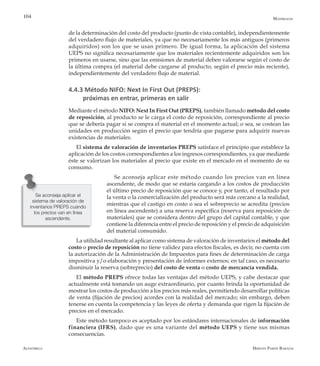 Alfaomega Hernán Pabón Barajas
104
de la determinación del costo del producto (punto de vista contable), independientemente
del verdadero flujo de materiales, ya que no necesariamente los más antiguos (primeros
adquiridos) son los que se usan primero. De igual forma, la aplicación del sistema
UEPS no significa necesariamente que los materiales recientemente adquiridos son los
primeros en usarse, sino que las emisiones de material deben valorarse según el costo de
la última compra (el material debe cargarse al producto, según el precio más reciente),
independientemente del verdadero flujo de material.
4.4.3 Método NIFO: Next In First Out (PREPS):
próximas en entrar, primeras en salir
Mediante el método NIFO: Next In First Out (PREPS), también llamado método del costo
de reposición, al producto se le carga el costo de reposición, correspondiente al precio
que se debería pagar si se compra el material en el momento actual; o sea, se costean las
unidades en producción según el precio que tendría que pagarse para adquirir nuevas
existencias de materiales.
El sistema de valoración de inventarios PREPS satisface el principio que establece la
aplicación de los costos correspondientes a los ingresos correspondientes, ya que mediante
éste se valorizan los materiales al precio que existe en el mercado en el momento de su
consumo.
Se aconseja aplicar este método cuando los precios van en línea
ascendente, de modo que se estaría cargando a los costos de producción
el último precio de reposición que se conoce y, por tanto, el resultado por
la venta o la comercialización del producto será más cercano a la realidad,
mientras que el castigo en costo o sea el sobreprecio se acredita (precios
en línea ascendente) a una reserva específica (reserva para reposición de
materiales) que se considera dentro del grupo del capital contable, y que
contiene la diferencia entre el precio de reposición y el precio de adquisición
del material consumido.
La utilidad resultante al aplicar como sistema de valoración de inventarios el método del
costo o precio de reposición no tiene validez para efectos fiscales, es decir, no cuenta con
la autorización de la Administración de Impuestos para fines de determinación de carga
impositiva y/o elaboración y presentación de informes externos; en tal caso, es necesario
disminuir la reserva (sobreprecio) del costo de venta o costo de mercancía vendida.
El método PREPS ofrece todas las ventajas del método UEPS, y cabe destacar que
actualmente está tomando un auge extraordinario, por cuanto brinda la oportunidad de
mostrar los costos de producción a los precios más reales, permitiendo desarrollar políticas
de venta (fijación de precios) acordes con la realidad del mercado; sin embargo, deben
tenerse en cuenta la competencia y las leyes de oferta y demanda que rigen la fijación de
precios en el mercado.
Este método tampoco es aceptado por los estándares internacionales de información
financiera (IFRS), dado que es una variante del método UEPS y tiene sus mismas
consecuencias.
Se aconseja aplicar el
sistema de valoración de
inventarios PREPS cuando
los precios van en línea
ascendente.
Materiales
 
