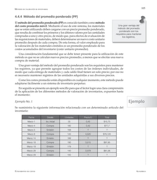 AlfaomegaFundamentos de costos
105
4.4.4 Método del promedio ponderado (PP)
El método del promedio ponderado (PP) es conocido también comométodo
del costo promedio móvil. Mediante el uso de este sistema, los materiales
que se están utilizando deben cargarse con un precio promedio ponderado,
que resulta de combinar los primeros y los últimos valores por las cantidades
compradas a uno y otro precio, de modo que, para efectos de evaluación de
las requisiciones de materiales, deberá determinarse un nuevo costo unitario
promedio después de cada compra. De esta forma, el valor empleado para
la valoración de los materiales emitidos es un promedio ponderado de los
costos acumulados del inventario (costo unitario promedio).
Una consideración fundamental que se debe tener presente para la utilización de este
método es que no se calculan nuevos precios promedio, a menos que se efectúe una nueva
compra de material.
Una gran ventaja del método del promedio ponderado son los requisitos para mantener
los registros, ya que permite agrupar todos los costos de las órdenes individuales, de
modo que cada entrega de materiales y cada saldo final tienen un solo precio; por eso no
es necesario mantener registros de las unidades adquiridas a sus diversos precios.
Como los costos promedio están disponibles en cualquier momento, este método puede
adaptarse fácilmente a un sistema de inventario perpetuo.
En seguida se presenta un ejemplo sencillo para que el lector logre una clara comprensión
de la aplicación de los diferentes métodos de valoración de inventarios, expuestos hasta
el momento:
Ejemplo No. l:
Se suministra la siguiente información relacionada con un determinado artículo del
inventario:
Una gran ventaja del
método del promedio
ponderado son los
requisitos para mantener
los registros,
Métodos de valoración de inventarios
Fecha Detalle Unidades Precio/U Total
Marzo 1 Inv. inicial 35 0,45 $15,75
Marzo 4 Compra 185 0,42 $77,7
Marzo 5 Emisión 158 ? ?
Marzo 8 Compra 145 0,525 $76,125
Marzo 14 Emisión 189 ? ?
Marzo 18 Compra 190 0,515 $97,85
Marzo 19 Emisión 179 ? ?
Marzo 28 Compra 140 0,579 $81,06
Marzo 29 Emisión 150 ? ?
Ejemplo
 
