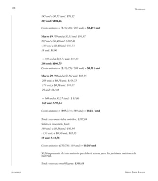 Alfaomega Hernán Pabón Barajas
108
145 und a $0,52 /und: $76,12
207 und: $102,46
Costo unitario = ($102,46) / 207 und) = $0,49 / und
Marzo 19 179 und a $0,51/und  $91,87
207 und a $0,49/und: $102,46
-189 und a $0,49/und: $93,55
18 und: $8,90
+ 190 und a $0,51 / und: $97,85
208 und: $106,75
Costo unitario = ($106,75) / 208 und) = $0,51 / und
Marzo 29 150 und a $0,56/ und: $85,15
208 und: a $0,51/und: $106,75
179 und a $0,51/und: $91,87
29 und: $14,88
+ 140 und a $0,57 /und:  $ 81,06
169 und: $ 95,94
Costo unitario = ($95,94) / (169 und) = $0,56 / und
Total costo materiales emitidos: $337,69
Saldo en inventario final:
169 und: a $0,56/und: $95,94
- 150 und: a $0,56/und: $85,15
19 und: $ 10,78
Costo unitario: ($10,78) / (19 und) = $0,56/ und
$0,56 representa el costo unitario que deberá usarse para las próximas emisiones de 	 	
           material.
Total costos a contabilizarse: $348,48
Materiales
 
