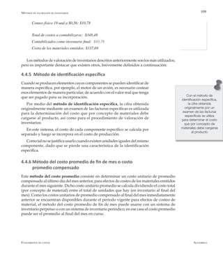 AlfaomegaFundamentos de costos
109
Conteo físico 19 und a $0,56: $10,78
Total de costos a contabilizarse:  $348,48
Contabilizados como inventario final: $10,78
Costo de los materiales emitidos: $337,69
Los métodos de valoración de inventarios descritos anteriormente son los más utilizados,
pero es importante destacar que existen otros, brevemente definidos a continuación:
4.4.5 Método de identificación específica
Cuando se producen elementos cuyos componentes se pueden identificar de
manera específica, por ejemplo, el motor de un avión, es necesario costear
esos elementos de manera particular, de acuerdo con el valor real que tenga
que ser pagado para su incorporación.
Por medio del método de identificación específica, la cifra obtenida
originalmente mediante un examen de las facturas específicas es utilizada
para la determinación del costo que por concepto de materiales debe
cargarse al producto, así como para el procedimiento de valoración de
inventarios.
En este sistema, el costo de cada componente específico se calcula por
separado y luego se incorpora en el costo de producción.
Como tal no se justifica usarlo cuando existen unidades iguales del mismo
componente, dado que se pierde una característica de la identificación
específica.
4.4.6 Método del costo promedio de fin de mes o costo
promedio compensado
Este método del costo promedio consiste en determinar un costo unitario de promedio
compensado al último día del mes anterior, para efectos de costeo de los materiales emitidos
durante el mes siguiente. Dicho costo unitario promedio se calcula dividiendo el costo total
(por concepto de material) entre el total de unidades que hay (en inventario al final del
mes). Como los costos unitarios de promedio compensado al final del mes inmediatamente
anterior se encuentran disponibles durante el período vigente para efectos de costeo de
material, el método del costo promedio de fin de mes puede usarse con un sistema de
inventario perpetuo o con un sistema de inventario periódico; en ese caso el costo promedio
puede ser el promedio al final del mes en curso.
Métodos de valoración de inventarios
Con el método de
identificación específica,
la cifra obtenida
originalmente por un
examen de las facturas
específicas se utiliza
para determinar el costo
que por concepto de
materiales debe cargarse
al producto
 