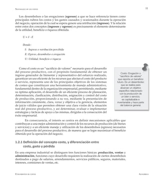 AlfaomegaFundamentos de costos
11
Los desembolsos o las erogaciones (egresos) a que se hace referencia tienen como
principales rubros los costos y los gastos causados y ocasionados durante la operación
del negocio, operación de la cual se espera genere una retribución (ingresos). Y la relación
entre estos dos conceptos (ingresos y egresos) es precisamente el elemento determinante
de la utilidad, beneficio o riqueza obtenida.
U = I - E
Donde:
	 I: Ingreso o retribución percibida
	 E: Egreso, desembolso o erogación
	 U: Utilidad, beneficio o riqueza
Como el costo es un “sacrificio de valores” necesario para el desarrollo
del proceso productivo, con el propósito fundamental de obtener un
ingreso generador de bienestar y representativo del esfuerzo realizado,
garantizar un uso eficiente de los recursos que afectan el costo del producto
o servicio, representa uno de los principales objetivos de los sistemas
de costeo que constituyen una herramienta de manejo administrativo,
fundamental dentro de la organización empresarial, permitiendo, mediante
su óptima aplicación, el desarrollo de un eficiente proceso de planeación,
determinación, clasificación, distribución, asignación y control del costo
de producción, proporcionando a su vez, mediante la presentación de
información consistente, clara, veraz y objetiva a la gerencia, elementos
de juicio válidos que permiten obtener una clara visión de la situación
real del proceso productivo, y así determinar, evaluar e implementar
estrategias y tácticas de apoyo a las mismas, dirigidas a la consecución del
éxito empresarial.
	 En consecuencia, el interés se centra en definir mecanismos aplicables que
contribuyan a una mejor administración y control de los recursos de producción (de bienes
y servicios) y a un eficiente manejo y utilización de los desembolsos (egresos) necesarios
para el desarrollo del proceso productivo, de manera que se logre maximizar el beneficio
obtenido por la operación del negocio.
1.2.1 Definición del concepto costo, y diferenciación entre
costo, gasto y pérdida
En una empresa industrial se distinguen tres funciones básicas: producción, ventas y
administración, funciones cuyo desarrollo requieren la realización de ciertos desembolsos
destinados a pago de salarios, arrendamientos, servicios públicos, seguros, materiales,
intereses, comisiones de ventas, etc.
Costo: Erogación o
“sacrificio de valores”
que reporta un beneficio
futuro. Es un desembolso
que se realiza para
alcanzar un objetivo
específico relacionado
con la producción de
un bien o servicio;
es capitalizable e
inventariable y hace parte
del balance general.
Naturaleza de los costos
 