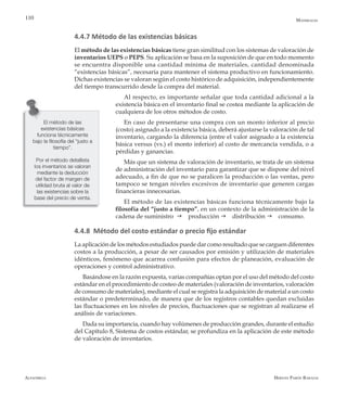 Alfaomega Hernán Pabón Barajas
110
4.4.7 Método de las existencias básicas
El método de las existencias básicas tiene gran similitud con los sistemas de valoración de
inventarios UEPS o PEPS. Su aplicación se basa en la suposición de que en todo momento
se encuentra disponible una cantidad mínima de materiales, cantidad denominada
“existencias básicas”, necesaria para mantener el sistema productivo en funcionamiento.
Dichas existencias se valoran según el costo histórico de adquisición, independientemente
del tiempo transcurrido desde la compra del material.
Al respecto, es importante señalar que toda cantidad adicional a la
existencia básica en el inventario final se costea mediante la aplicación de
cualquiera de los otros métodos de costo.
En caso de presentarse una compra con un monto inferior al precio
(costo) asignado a la existencia básica, deberá ajustarse la valoración de tal
inventario, cargando la diferencia (entre el valor asignado a la existencia
básica versus (vs.) el monto inferior) al costo de mercancía vendida, o a
pérdidas y ganancias.
Más que un sistema de valoración de inventario, se trata de un sistema
de administración del inventario para garantizar que se dispone del nivel
adecuado, a fin de que no se paralicen la producción o las ventas, pero
tampoco se tengan niveles excesivos de inventario que generen cargas
financieras innecesarias.
El método de las existencias básicas funciona técnicamente bajo la
filosofía del “justo a tiempo”, en un contexto de la administración de la
cadena de suministro g producción g distribución g consumo.
4.4.8 Método del costo estándar o precio fijo estándar
La aplicación de los métodos estudiados puede dar como resultado que se carguen diferentes
costos a la producción, a pesar de ser causados por emisión y utilización de materiales
idénticos, fenómeno que acarrea confusión para efectos de planeación, evaluación de
operaciones y control administrativo.
Basándose en la razón expuesta, varias compañías optan por el uso del método del costo
estándar en el procedimiento de costeo de materiales (valoración de inventarios, valoración
de consumo de materiales), mediante el cual se registra la adquisición de material a un costo
estándar o predeterminado, de manera que de los registros contables quedan excluidas
las fluctuaciones en los niveles de precios, fluctuaciones que se registran al realizarse el
análisis de variaciones.
Dada su importancia, cuando hay volúmenes de producción grandes, durante el estudio
del Capítulo 8, Sistema de costos estándar, se profundiza en la aplicación de este método
de valoración de inventarios.
Materiales
El método de las
existencias básicas
funciona técnicamente
bajo la filosofía del “justo a
tiempo”.
Por el método detallista
los inventarios se valoran
mediante la deducción
del factor de margen de
utilidad bruta al valor de
las existencias sobre la
base del precio de venta.
 