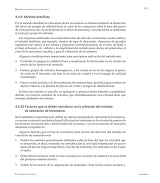 AlfaomegaFundamentos de costos
111
4.4.9 Método detallista
Por el método detallista la valoración de los inventarios se obtiene mediante la deducción
del factor de margen de utilidad bruta al valor de las existencias sobre la base del precio
de venta (precio con el cual el producto se ofrece al mercado), y de esta forma se determina
el costo por grupo de artículos.
Las empresas dedicadas a la comercialización de artículos al menudeo suelen utilizar
el método detallista; por ejemplo, tiendas de ropa de descuento, almacenes de grandes
superficies de ventas al por menor y pequeñas comercializadoras de víveres (al detal o
en bajo volumen), etc., debido a la simplicidad del método para efectos de determinar el
costo de la mercancía vendida y para la valoración de inventarios.
Algunas consideraciones importantes para una óptima aplicación del método son:
w	 Controlar el margen de utilidad bruta, considerando la fluctuación en los niveles de
precio de los bienes en el mercado.
w	 Formar grupos de artículos homogéneos, a los cuales se les ha de asignar el precio
de venta en el mercado, con base en el costo de compra y en el margen de utilidad
considerado.
w	 Hacer control periódico de las existencias (inventario físico periódico) para efectos de
ajustes relativos a la fijación de precios de venta y margen de utilidad bruta.
Si bien este método es sencillo, su aplicación y práctica tienen bastante complejidad,
debido a la enorme cantidad de artículos que simultáneamente una entidad tiene que
manejar mediante este sistema.
4.4.10 Factores que se deben considerar en la selección del método
de valoración de inventarios
Se ha señalado la importancia de definir un sistema apropiado de valoración de inventarios,
ya en una economía caracterizada por la fluctuación constante en los niveles de precios de
los insumos de producción y bienes finales de consumo, o ya en un entorno de mercados
altamente competitivos.
Algunos factores que se han de considerar para efectos de selección del método de
valoración de materiales son:
1.	 Definir los métodos generalmente utilizados sobre la base del tipo de actividad que
se desarrolla, es decir, tomando en consideración la actividad empresarial en que se
opera (el tipo de negocio específico), el sector de industria y los mercados en los cuales
se opera.
2.	 Determinar la relación entre el costo causado por concepto de material y el costo total
del producto manufacturado.
3.	 Definir la frecuencia de la adquisición de materiales. Para tal fin existen técnicas y
Métodos de valoración de inventarios
 