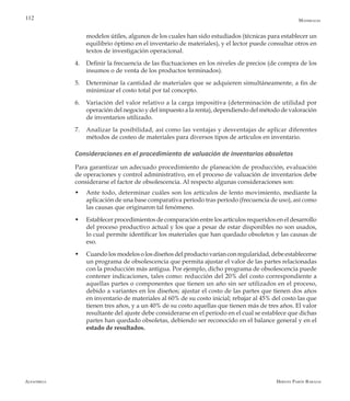 Alfaomega Hernán Pabón Barajas
112
modelos útiles, algunos de los cuales han sido estudiados (técnicas para establecer un
equilibrio óptimo en el inventario de materiales), y el lector puede consultar otros en
textos de investigación operacional.
4.	 Definir la frecuencia de las fluctuaciones en los niveles de precios (de compra de los
insumos o de venta de los productos terminados).
5.	 Determinar la cantidad de materiales que se adquieren simultáneamente, a fin de
minimizar el costo total por tal concepto.
6.	 Variación del valor relativo a la carga impositiva (determinación de utilidad por
operación del negocio y del impuesto a la renta), dependiendo del método de valoración
de inventarios utilizado.
7.	 Analizar la posibilidad, así como las ventajas y desventajas de aplicar diferentes
métodos de costeo de materiales para diversos tipos de artículos en inventario.
Consideraciones en el procedimiento de valuación de inventarios obsoletos
Para garantizar un adecuado procedimiento de planeación de producción, evaluación
de operaciones y control administrativo, en el proceso de valuación de inventarios debe
considerarse el factor de obsolescencia. Al respecto algunas consideraciones son:
w	 Ante todo, determinar cuáles son los artículos de lento movimiento, mediante la
aplicación de una base comparativa período tras período (frecuencia de uso), así como
las causas que originaron tal fenómeno.
w	 Establecer procedimientos de comparación entre los artículos requeridos en el desarrollo
del proceso productivo actual y los que a pesar de estar disponibles no son usados,
lo cual permite identificar los materiales que han quedado obsoletos y las causas de
eso.
w	 Cuandolosmodelosolosdiseñosdelproductovaríanconregularidad,debeestablecerse
un programa de obsolescencia que permita ajustar el valor de las partes relacionadas
con la producción más antigua. Por ejemplo, dicho programa de obsolescencia puede
contener indicaciones, tales como: reducción del 20% del costo correspondiente a
aquellas partes o componentes que tienen un año sin ser utilizados en el proceso,
debido a variantes en los diseños; ajustar el costo de las partes que tienen dos años
en inventario de materiales al 60% de su costo inicial; rebajar al 45% del costo las que
tienen tres años, y a un 40% de su costo aquellas que tienen más de tres años. El valor
resultante del ajuste debe considerarse en el período en el cual se establece que dichas
partes han quedado obsoletas, debiendo ser reconocido en el balance general y en el
estado de resultados.
Materiales
 