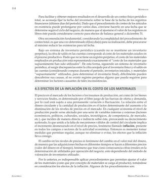 Alfaomega Hernán Pabón Barajas
114
Para facilitar y obtener mejores resultados en el desarrollo de un conteo físico periódico
total, se aconseja fijar la fecha del inventario sobre la base de la fecha de los registros
financieros (últimos días del período). Dado que el procedimiento de conteo de los artículos
en existencia puede prolongarse por varios días, conviene hacerlo en una fecha que se
determine según el ciclo del negocio, de manera que al ajustarse el valor de los registros en
libros éste pueda considerarse correcto para efectos de balance general a diciembre 31.
Otra recomendación fundamental, considerando la complejidad del procedimiento de
conteo total, es que una vez determinado el(los) día(s) para su realización, debe procurarse
al máximo reducir las existencias para tal fecha.
Bajo un sistema de inventario periódico (cuando no se mantiene un inventario
perpetuo), la cifra de saldo en las cuentas corresponde al costo de los materiales usados en
el proceso productivo. Dado que no se tiene un registro perpetuo, el costo de los materiales
empleados en producción está representando exactamente el “costo de los materiales que
supuestamente han sido utilizados”. De esta forma, siguiendo un sistema de inventario
periódico, al surgir discrepancias entre la cifra arrojada por el inventario físico y el saldo en
las cuentas (considerando compras durante el período, inventarios iniciales, y materiales
“supuestamente” utilizados, para determinar el inventario final), difícilmente pueden
descubrirse sus causas, al no existir registro perpetuo alguno que pueda seguirse para
determinar los factores causantes de tales inconsistencias.
4.5 EFECTOS DE LA INFLACIÓN EN EL COSTO DE LOS MATERIALES
El precio en el mercado de los factores o los insumos de producción, así como de los bienes
y servicios finales, es determinado por el libre juego de las fuerzas de oferta y demanda,
por lo cual está sujeto a una permanente variación o fluctuación. La relación entre el
dinero circulante y la cantidad de producción es el factor determinante del aumento o la
disminución de los niveles de precios en el mercado. En cualquier economía el nivel de
producción puede verse afectado por una serie de variables internas y externas (factores
económicos, políticos, culturales, sociales, tecnológicos, de competencia, de mercado,
etc.), que inciden de manera directa e indirecta sobre éste, provocando su decrecimiento
acelerado, lo que unido a la falta de mecanismos válidos de control del circulante implica
el incremento desmesurado en el nivel de precios, fenómeno llamado inflación, presente
en todos los campos o sectores de la actividad económica. Entonces es menester tomar
medidas que permitan regular, aunque no eliminar o evitar, los efectos que la inflación
lleva consigo.
El cambio en los niveles de precios es fenómeno del cambio en el valor real del dinero,
de manera que las adquisiciones hechas en diferentes tiempos se hacen a diferentes precios
(valor del dinero en el tiempo), fenómeno que trae como consecuencia cifras irreales en la
determinación de utilidades por operación del negocio, esto dependiendo del método de
valoración de inventarios utilizado.
Por lo anterior, es indispensable aplicar procedimientos que permitan ajustar el valor
de los materiales (costo que por concepto de materiales se carga al producto), tomándose
en consideración los efectos de la inflación. Algunos de los procedimientos son:
Materiales
 