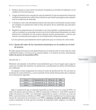 AlfaomegaFundamentos de costos
115
1.	 Realizar ajustes al valor de los inventarios, basándose en el índice de inflación o en el
cambio en el nivel de precios.
2.	 Cargar al producto por concepto de costo de material, el valor de reposición (costear las
unidades en producción sobre la base del precio que tendrá que pagarse para adquirir
nuevas existencias de material).
3.	 Considerar como costo del material el precio del mercado en el momento actual (costear
las unidades en producción sobre la base del precio de los materiales que prevalece
hoy en día).
4.	 Registrar las adquisiciones de materiales a un costo estándar o predeterminado, en el
cual se considera un porcentaje acorde con el nivel inflacionario (basándose en datos
históricos), evitándose de esta manera efectuar ajustes permanentes, a menos que
factores coyunturales provoquen un nivel inflacionario desproporcionado.
Los tres primeros procedimientos tienen aplicación para un sistema de costos reales.
4.5.1 Ajuste del valor de los inventarios basándose en el cambio en el nivel
de precios
El índice general de precios está determinado por la relación entre el costo total de cierta
cantidad de bienes y servicios de la canasta familiar y el número de éstos, denominado
índice de precios al consumidor (IPC).
Ejemplo No. 2
Mediante este ejemplo se describirá el procedimiento que se ha de seguir para cargar el
costo por concepto del material a la producción, considerando los efectos del fenómeno
de la inflación.
Se requiere costear (asignación de costos) la orden de producción No. 23, con base en
el sistema de costos históricos, y para el período transcurrido del presente año se dispone
de la información siguiente:
Efectos de la inflación en el costo de los materiales
Enero 1 Requisición No. 1 OP No. 23 $250
Febrero 1 Requisición No. 9 OP No. 23 $335
Marzo 1 Requisición No. 12 OP No. 23 $556
Bajo el supuesto de que el material requerido en enero 1 tuvo un costo de $250 y el
índice de precios para la fecha era 1500; lo requerido en febrero 1 costó $335 cuando el
índice de precios era 1700, y los materiales requeridos en marzo 1 tuvieron un costo de
$556, y para tal entonces el índice era 1900; y que el método empleado por la empresa para
efectos de valoración de inventarios es el PEPS o primeras en entrar, primeras en salir,
¿cuál es realmente el costo que por concepto de materiales debe cargarse a la orden de
Ejemplo
 