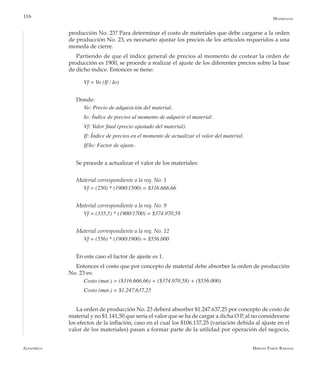 Alfaomega Hernán Pabón Barajas
116
producción No. 23? Para determinar el costo de materiales que debe cargarse a la orden
de producción No. 23, es necesario ajustar los precios de los artículos requeridos a una
moneda de cierre.
Partiendo de que el índice general de precios al momento de costear la orden de
producción es 1900, se procede a realizar el ajuste de los diferentes precios sobre la base
de dicho índice. Entonces se tiene:
Vf = Vo (If / Io)
Donde:
Vo: Precio de adquisición del material.
Io: Índice de precios al momento de adquirir el material.
Vf: Valor final (precio ajustado del material).
If: Índice de precios en el momento de actualizar el valor del material.
If/Io: Factor de ajuste.
Se procede a actualizar el valor de los materiales:
Material correspondiente a la req. No. 1
Vf = (250) * (1900/1500) = $316.666,66
Material correspondiente a la req. No. 9
Vf = (335,5) * (1900/1700) = $374.970,58
Material correspondiente a la req. No. 12
Vf = (556) * (1900/1900) = $556.000
En este caso el factor de ajuste es 1.
Entonces el costo que por concepto de material debe absorber la orden de producción
No. 23 es:
Costo (mat.) = ($316.666,66) + ($374.970,58) + ($556.000)
Costo (mat.) = $1.247.637,25
La orden de producción No. 23 deberá absorber $1.247.637,25 por concepto de costo de
material y no $1.141,50 que sería el valor que se ha de cargar a dicha O P, al no considerarse
los efectos de la inflación, caso en el cual los $106.137,25 (variación debida al ajuste en el
valor de los materiales) pasan a formar parte de la utilidad por operación del negocio,
Materiales
 