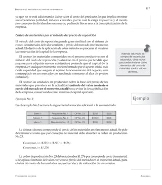 AlfaomegaFundamentos de costos
117
ya que no se está adicionando dicho valor al costo del producto, lo que implica mostrar
unos beneficios (utilidad) inflados e irreales, por lo cual la carga impositiva y el monto
por concepto de dividendos será mayor, pudiendo llevar esto a la descapitalización de la
empresa.
Costeo de materiales por el método del precio de reposición
El método del costo de reposición guarda gran similitud con el sistema de
costeo de materiales del valor corriente o precio del mercado en el momento
actual. El objetivo de la aplicación de estos métodos es procurar al máximo
la conservación del capital de la empresa.
El costear los materiales consumidos en el proceso productivo por el
método del costo de reposición (basándose en el precio que tendría que
pagarse para adquirir nuevas existencias) pretende que el capital de la
empresa, en cualquier momento, esté conformado por el aporte inicial más
cierta capacidad que asegure el óptimo funcionamiento del negocio; esto
contemplado en un mercado con tendencia constante al alza de precios
(inflación).
El costear las unidades en producción sobre la base del precio de los
materiales que prevalece en la actualidad (método del valor corriente o
precio del mercado en el momento actual) busca evitar la descapitalización
de la empresa, conservando como mínimo el capital aportado.
Ejemplo No 3:
En el ejemplo No.3 se tiene la siguiente información adicional a la suministrada:
Efectos de la inflación en el costo de los materiales
Además del precio de
compra de los artículos
adquiridos, otros rubros
que pueden tratarse como
elementos del costo de
materiales son los valores
de fletes.
Enero 1: Requisición No. 1 OP No. 23 $250 $325
Febrero 1: Requisición No. 9 OP No. 23 $335,5 $395
Marzo 1: Requisición No. 12 OP No. 23 $556 $556
La última columna corresponde al precio de los materiales en el momento actual. Se pide
determinar el costo que por concepto de material debe absorber la orden de producción
No.23.
Costo (mat.) = ($325) + ($395) + ($556)
Costo (mat.) = $1.276
La orden de producción No. 23 deberá absorber $1.276 por concepto de costo de material,
si se aplica el método del valor corriente o precio del mercado en el momento actual, para
efectos de costeo de las unidades en producción y de valoración de inventarios.
Ejemplo
 