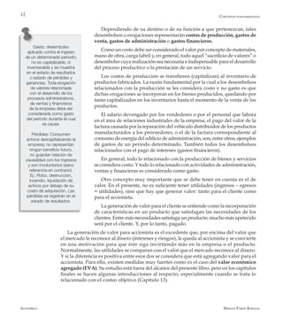Alfaomega Hernán Pabón Barajas
12
Dependiendo de su destino o de su función a que pertenezcan, tales
desembolsos o erogaciones representarán costos de producción, gastos de
venta, gastos de administración o gastos financieros.
Como un costo debe ser considerado el valor por concepto de materiales,
mano de obra, carga fabril y, en general, todo aquel “sacrificio de valores” o
desembolso cuya realización sea necesaria e indispensable para el desarrollo
del proceso productivo o la prestación de un servicio.
Los costos de producción se transfieren (capitalizan) al inventario de
productos fabricados. La razón fundamental por la cual a los desembolsos
relacionados con la producción se les considera costo y no gasto es que
dichas erogaciones se incorporan en los bienes producidos, quedando por
tanto capitalizados en los inventarios hasta el momento de la venta de los
productos.
El salario devengado por los vendedores o por el personal que labora
en el área de relaciones industriales de la empresa, el pago del valor de la
factura causada por la reparación del vehículo distribuidor de los productos
manufacturados a los proveedores, o el de la factura correspondiente al
consumo de energía del edificio de administración, son, entre otros, ejemplos
de gastos de un período determinado. También todos los desembolsos
relacionados con el pago de intereses (gastos financieros).
En general, todo lo relacionado con la producción de bienes y servicios
se considera costo. Y todo lo relacionado con actividades de administración,
ventas y financieras es considerado como gasto.
Otro concepto muy importante que se debe tener en cuenta es el de
valor. En el presente, no es suficiente tener utilidades (ingresos – egresos
= utilidades), sino que hay que generar valor: tanto para el cliente como
para el accionista.
La generación de valor para el cliente se entiende como la incorporación
de características en un producto que satisfagan las necesidades de los
clientes. Entre más necesidades satisfaga un producto, mucho más apetecido
será por el cliente. Y, por lo tanto, pagado.
La generación de valor para accionista es el excedente que, por encima del valor que
el mercado le reconoce al dinero (intereses y riesgos), le queda al accionista y se convierte
en una motivación para que éste siga invirtiendo más en la empresa o el producto.
Normalmente, las utilidades se comparan con el valor que el mercado reconoce al dinero.
Y si la diferencia es positiva entre esos dos se considera que está agregando valor para el
accionista. Para ello, existen medidas muy fuertes como es el caso del valor económico
agregado (EVA). Su estudio está fuera del alcance del presente libro, pero en los capítulos
finales se hacen algunas introducciones al respecto, especialmente cuando se trata lo
relacionado con el costeo objetivo (Capítulo 13).
Gasto: desembolso
aplicado contra el ingreso
de un determinado período;
no es capitalizable, ni
inventariable y se muestra
en el estado de resultados
o estado de pérdidas y
ganancias. Toda erogación
de valores relacionada
con el desarrollo de los
procesos administrativos,
de ventas y financieros
de la empresa debe ser
considerada como gasto
del período durante el cual
se causa.
Pérdidas: Consumen
activos descapitalizando la
empresa; no representan
ningún beneficio futuro,
no guardan relación de
causalidad con los ingresos
y son involuntarios (salvo
referencia en contrario).
Ej.: Robo, destrucción,
incendio, liquidación de
activos por debajo de su
costo de adquisición. Las
pérdidas se registran en el
estado de resultados.
Conceptos fundamentales
 