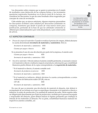 AlfaomegaFundamentos de costos
121
Los descuentos sobre compras que se ganen se presentan en el estado
de resultados como deducción de las compras brutas; y los inventarios
quedarían registrados basándose en el precio total de la factura, sin
considerar los descuentos, lo que da como resultado cifras exageradas por
concepto de costo de inventarios.
Cabe señalar que, en épocas anteriores, algunas empresas presentaban
los descuentos recibidos como utilidad por descuentos (utilidades en
compras), fenómeno que desde el punto de vista teórico tiene poca
justificación, partiendo de la base de que las utilidades solamente se
obtienen por comercialización o por venta del producto, o por conservación
de activos.
4.7 ASPECTOS CONTABLES
w	 Proceso de compra de materiales: Cuando se realiza el proceso de compra, deberá afectarse
la cuenta denominada inventario de materiales y suministros. Esto es:
Inventario de materiales y suministros    XXX
Cuentas por pagar o bancos  	        XXX
Si se presenta el caso de una devolución por parte de la empresa, el asiento será:
Cuentas por pagar o bancos 	      XXX
Inventario de materiales y suministros  XXX
w	 Uso de los materiales: Afin de realizar el asiento contable pertinente, es necesario conocer
si el material es directo o indirecto respecto al producto, información que contabilidad
financiera podrá obtener de la copia correspondiente a la requisición de materiales.
  *	Si el material es directo, el asiento contable será:
Inventario de productos en proceso       XXX
Inventario de materiales y suministros  XXX
  *	Si el material es indirecto, deberá afectarse la cuenta correspondiente a costos
indirectos de fabricación reales CIF (R), esto es:
CIF (R)  	 	 	 	      XXX
Inventario de materiales y suministros  XXX
En caso de que se presente una devolución de material al almacén, éste deberá ir
acompañado de un formato en el que se especifique claramente si el material es directo o
indirecto, la orden de producción y la cantidad de material devuelto. Dicho registro debe
ser diligenciado directamente por el jefe de producción y recibido por la persona encargada
y responsable del almacén, quien deberá realizar el registro pertinente que certifique la
entrada de los materiales al almacén. Por su parte, contabilidad financiera realizará los
respectivos asientos contables, así:
Elemntos que conforman el costo de los materiales
Los descuentos sobre
compras que se ganen
se presentan en el estado
de resultados como
deducción de las compras
brutas.
 